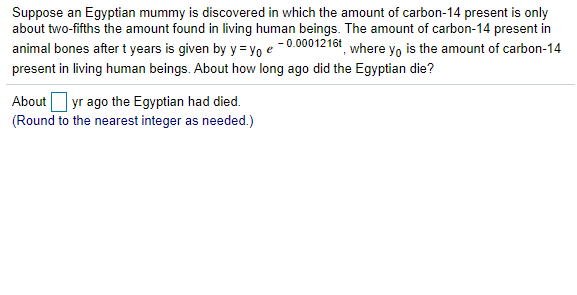 Suppose an Egyptian mummy is discovered in which the amount of carbon-14 present is only
about two-fifths the amount found in living human beings. The amount of carbon-14 present in
animal bones after t years is given by y = yo e -0.0001216t where y, is the amount of carbon-14
present in living human beings. About how long ago did the Egyptian die?
About yr ago the Egyptian had died.
(Round to the nearest integer as needed.)
