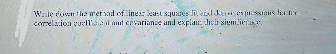 Write down the method of linear least squares fit and derive expressions for the
correlation coefficient and covariance and explain their significance.
