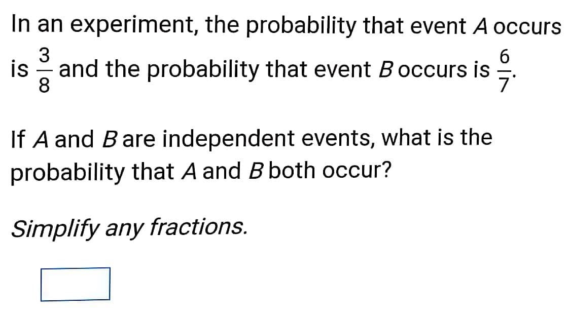 In an experiment, the probability that event A occurs
3
6.
7'
is
and the probability that event Boccurs is
-
8
If A and Bare independent events, what is the
probability that A and B both occur?
Simplify any fractions.
