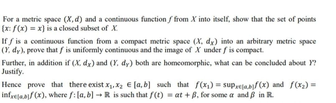 For a metric space (X, d) and a continuous function f from X into itself, show that the set of points
{x: f(x) = x} is a closed subset of X.
If f is a continuous function from a compact metric space (X, dx) into an arbitrary metric space
(Y, dy), prove that f is uniformly continuous and the image of X under f is compact.
Further, in addition if (X, dx) and (Y, dy) both are homeomorphic, what can be concluded about Y?
Justify.
Hence prove that there exist x, X2 E [a,b] such that f(x1) = supxe[a,b]f (x) and f(x2) =
infrela,b]f (x), where f: [a, b] → R is such that f(t) = at + B, for some a and ß in R.
%3D
