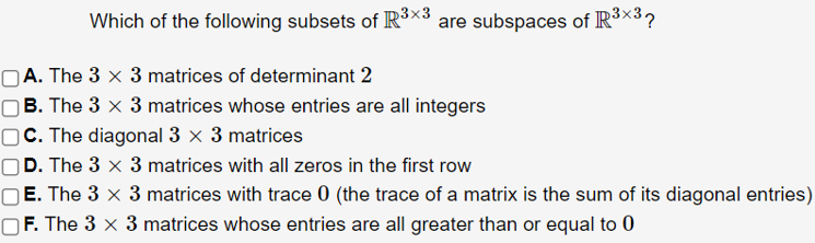 Which of the following subsets of R³×3
are subspaces of R³×32
OA. The 3 x 3 matrices of determinant 2
OB. The 3 x 3 matrices whose entries are all integers
OC. The diagonal 3 x 3 matrices
D. The 3 x 3 matrices with all zeros in the first row
O E. The 3 x 3 matrices with trace 0 (the trace of a matrix is the sum of its diagonal entries)
OF. The 3 x 3 matrices whose entries are all greater than or equal to 0
