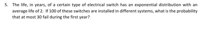 5. The life, in years, of a certain type of electrical switch has an exponential distribution with an
average life of 2. If 100 of these switches are installed in different systems, what is the probability
that at most 30 fail during the first year?
