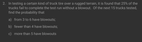 2. In testing a certain kind of truck tire over a rugged terrain, it is found that 25% of the
trucks fail to complete the test run without a blowout. Of the next 15 trucks tested,
find the probability that
a) from 3 to 6 have blowouts;
b) fewer than 4 have blowouts;
c) more than 5 have blowouts
