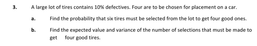 3.
A large lot of tires contains 10% defectives. Four are to be chosen for placement on a car.
а.
Find the probability that six tires must be selected from the lot to get four good ones.
b.
Find the expected value and variance of the number of selections that must be made to
get four good tires.
