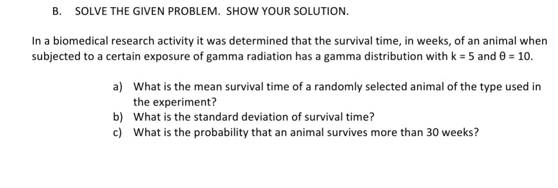 B. SOLVE THE GIVEN PROBLEM. SHOW YOUR SOLUTION.
In a biomedical research activity it was determined that the survival time, in weeks, of an animal when
subjected to a certain exposure of gamma radiation has a gamma distribution with k = 5 and e = 10.
a) What is the mean survival time of a randomly selected animal of the type used in
the experiment?
b) What is the standard deviation of survival time?
c) What is the probability that an animal survives more than 30 weeks?

