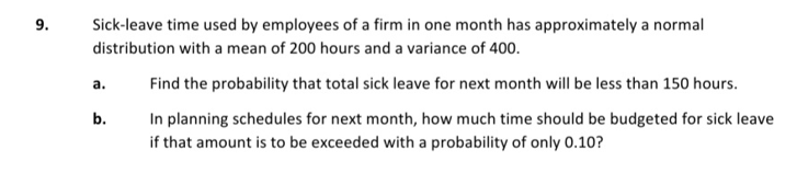 9.
Sick-leave time used by employees of a firm in one month has approximately a normal
distribution with a mean of 200 hours and a variance of 400.
a.
Find the probability that total sick leave for next month will be less than 150 hours.
b.
In planning schedules for next month, how much time should be budgeted for sick leave
if that amount is to be exceeded with a probability of only 0.10?
