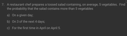 7. A restaurant chef prepares a tossed salad containing, on average, 5 vegetables. Find
the probability that the salad contains more than 5 vegetables
a) On a given day;
b) On 3 of the next 4 days;
c) For the first time in April on April 5.
