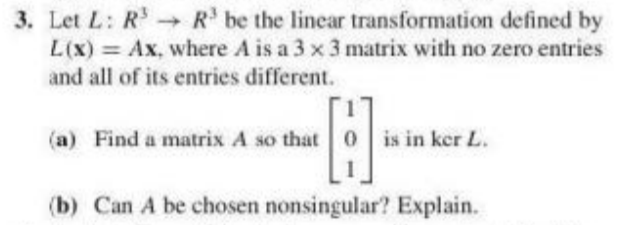3. Let L: R R be the linear transformation defined by
L(x) = Ax, where A is a 3 x 3 matrix with no zero entries
and all of its entries different.
(a) Find a matrix A so that 0
is in ker L.
(b) Can A be chosen nonsingular? Explain.
