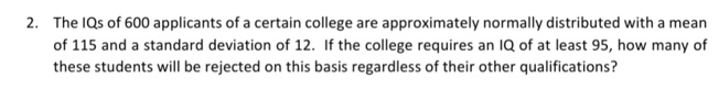 2. The IQs of 600 applicants of a certain college are approximately normally distributed with a mean
of 115 and a standard deviation of 12. If the college requires an IQ of at least 95, how many of
these students will be rejected on this basis regardless of their other qualifications?
