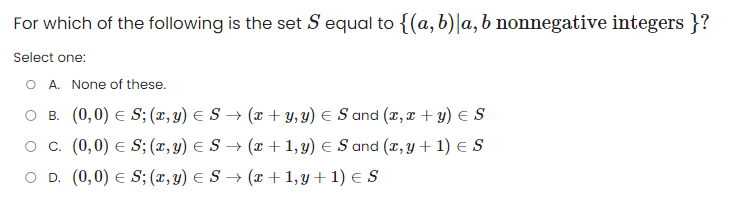 For which of the following is the set S equal to {(a, b)|a, b nonnegative integers }?
Select one:
O A. None of these.
O B. (0,0) S; (x, y) = S → (x + y, y) = S and (x,x + y) = S
O C. (0,0) = S; (x, y) = S→ (x + 1, y) = S and (x, y + 1) = S
O D. (0,0) E S; (x, y) =
S → (x + 1, y + 1) = S