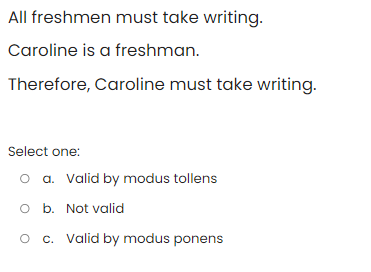 All freshmen must take writing.
Caroline is a freshman.
Therefore, Caroline must take writing.
Select one:
o a. Valid by modus tollens
O b. Not valid
O c. Valid by modus ponens
