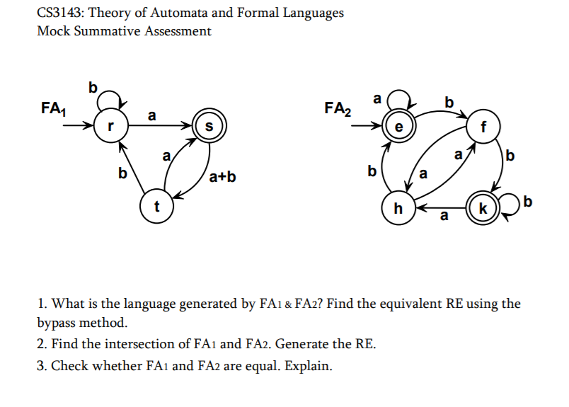 CS3143: Theory of Automata and Formal Languages
Mock Summative Assessment
b
FA,
a
FA2
f
a,
a
b
b
a+b
b
a
t
h
k
a
1. What is the language generated by FA1 & FA2? Find the equivalent RE using the
bypass method.
2. Find the intersection of FA1 and FA2. Generate the RE.
3. Check whether FA1 and FA2 are equal. Explain.
