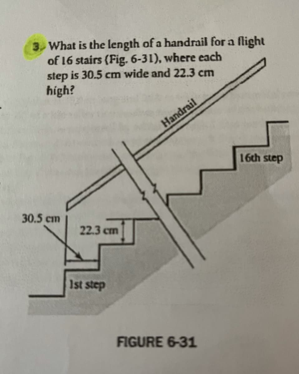 3, What is the length of a handrail for a flight
of 16 stairs (Fig. 6-31), where each
step is 30.5 cm wide and 22.3 cm
high?
Handrail
16th step
30.5 cm
22.3 cm
1st step
FIGURE 6-31
