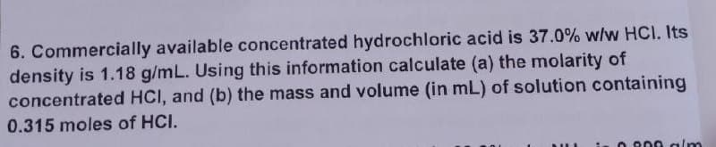 6. Commercially available concentrated hydrochloric acid is 37.0% w/w HCI. Its
density is 1.18 g/mL. Using this information calculate (a) the molarity of
concentrated HCI, and (b) the mass and volume (in mL) of solution containing
0.315 moles of HCI.
in 0.800 alm