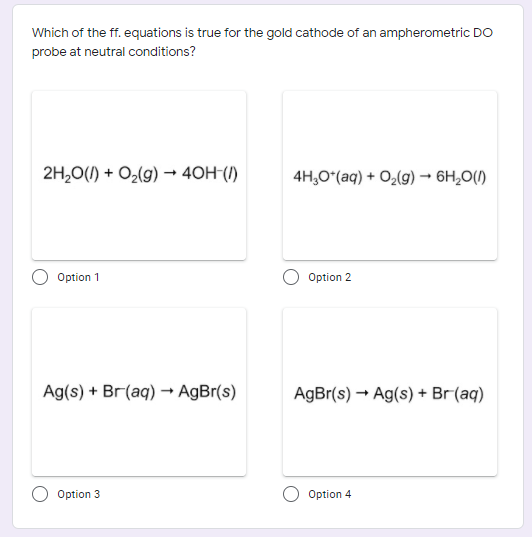 Which of the ff. equations is true for the gold cathode of an ampherometric DO
probe at neutral conditions?
2H,0(1) + O2(g) → 40H-()
4H,O*(aq) + O2(g) → 6H,0(1)
Option 1
Option 2
Ag(s) + Br(aq) – AgBr(s)
AgBr(s) → Ag(s) + Br(aq)
Option 3
Option 4
