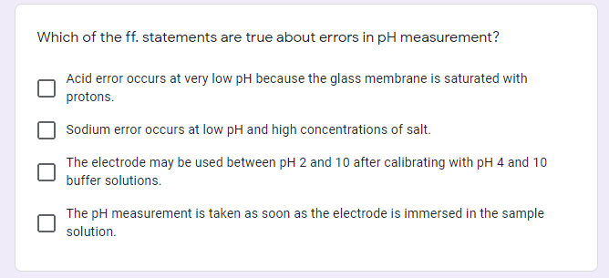 Which of the ff. statements are true about errors in pH measurement?
Acid error occurs at very low pH because the glass membrane is saturated with
protons.
Sodium error occurs at low pH and high concentrations of salt.
The electrode may be used between pH 2 and 10 after calibrating with pH 4 and 10
buffer solutions.
The pH measurement is taken as soon as the electrode is immersed in the sample
solution.
