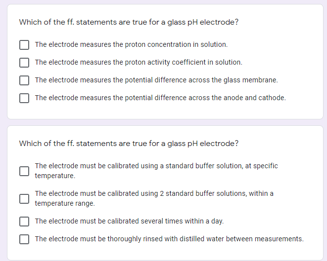 Which of the ff. statements are true for a glass pH electrode?
The electrode measures the proton concentration in solution.
The electrode measures the proton activity coefficient in solution.
The electrode measures the potential difference across the glass membrane.
The electrode measures the potential difference across the anode and cathode.
Which of the ff. statements are true for a glass pH electrode?
The electrode must be calibrated using a standard buffer solution, at specific
temperature.
The electrode must be calibrated using 2 standard buffer solutions, within a
temperature range.
The electrode must be calibrated several times within a day.
The electrode must be thoroughly rinsed with distilled water between measurements.
