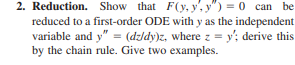 2. Reduction. Show that F(y, y', y") = 0 can be
reduced to a first-order ODE with y as the independent
variable and y" = (dzldy)z, where z = y'; derive this
by the chain rule. Give two examples.
