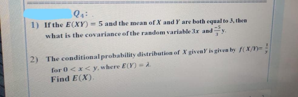 24:
1) If the E(XY) = 5 and the mean of X and Y are both equal to 3, then
what is the covariance of the random variable 3x and y.
2) The conditional probability distribution of X givenY is given by f(X/Y)=
for 0<x<y, where E(Y) = 2.
Find E(X).