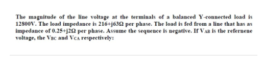 The magnitude of the line voltage at the terminals of a balanced Y-connected load is
12800v. The load impedance is 216+j632 per phase. The load is fed from a line that has as
impedance of 0.25+j22 per phase. Assume the sequence is negative. If VAB is the refernene
voltage, the VBc and Vca respectively:
