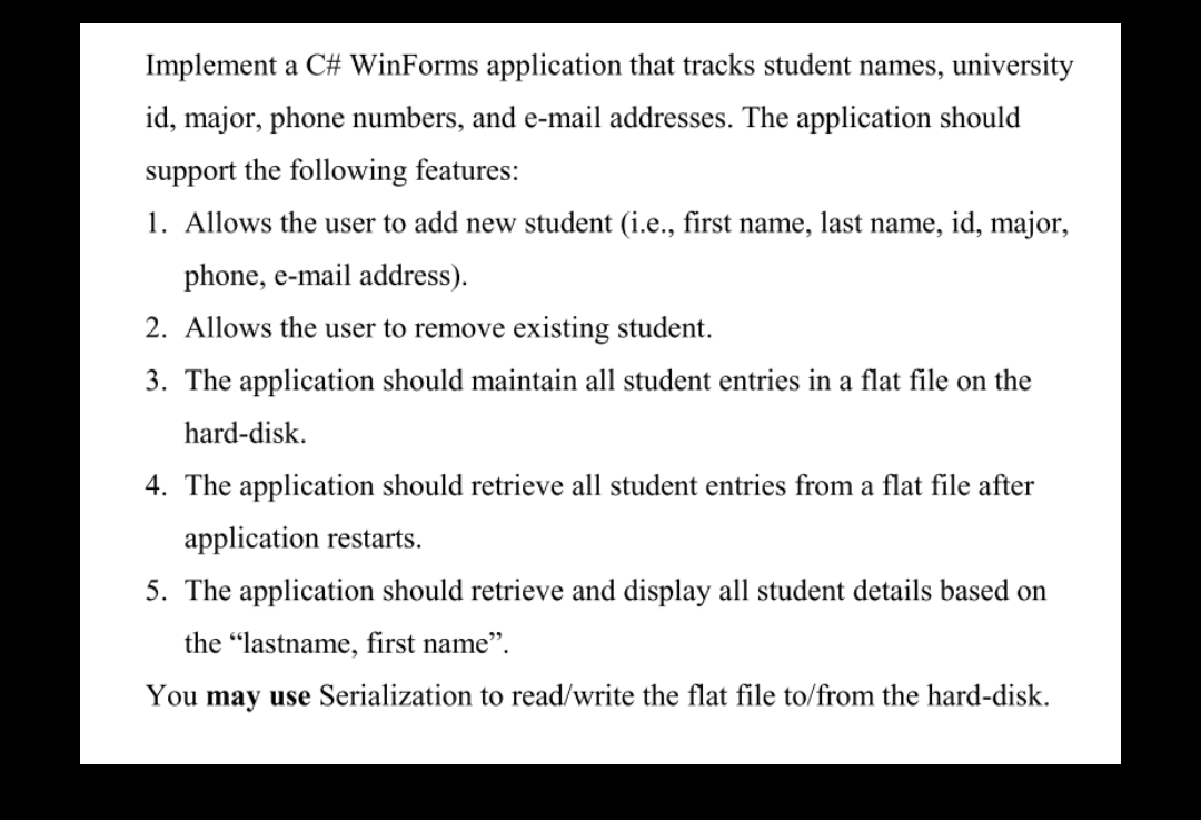 Implement a C# WinForms application that tracks student names, university
id, major, phone numbers, and e-mail addresses. The application should
support the following features:
1. Allows the user to add new student (i.e., first name, last name, id, major,
phone, e-mail address).
2. Allows the user to remove existing student.
3. The application should maintain all student entries in a flat file on the
hard-disk.
4. The application should retrieve all student entries from a flat file after
application restarts.
5. The application should retrieve and display all student details based on
the "lastname, first name".
You may use Serialization to read/write the flat file to/from the hard-disk.
