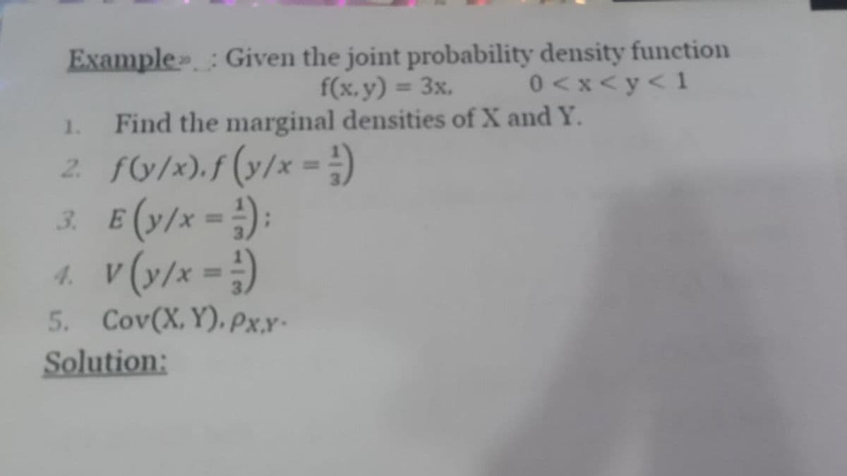 Example: Given the joint probability density function
f(x, y) = 3x.
0<x<y<1
Find the marginal densities of X and Y.
1.
2. f(y/x). f (y/x = =)
3. E(y/x-):
4. V (y/x = -1)
5. Cov(X,Y). Px.Y-
Solution: