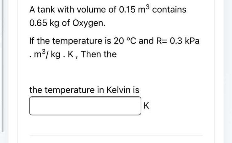 A tank with volume of 0.15 m³ contains
0.65 kg of Oxygen.
If the temperature is 20 °C and R= 0.3 kPa
. m³/kg. K, Then the
the temperature in Kelvin is
IK
K