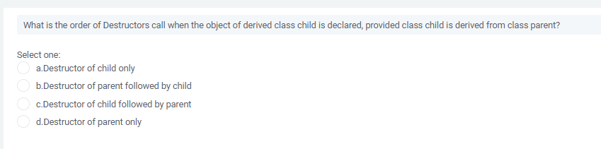 What is the order of Destructors call when the object of derived class child is declared, provided class child is derived from class parent?
Select one:
a.Destructor of child only
b.Destructor of parent followed by child
c.Destructor of child followed by parent
d.Destructor of parent only
OOO
