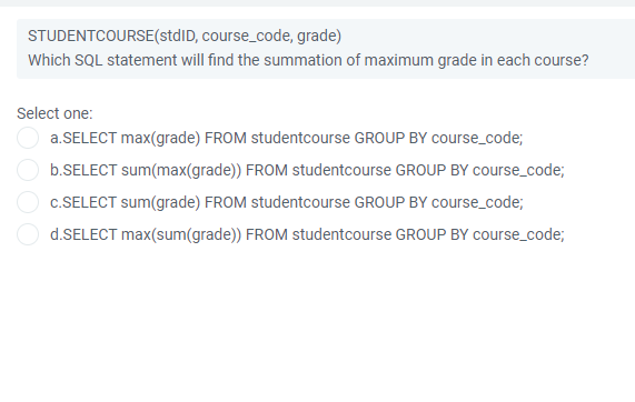 STUDENTCOURSE(stdID, course_code, grade)
Which SQL statement will find the summation of maximum grade in each course?
Select one:
a.SELECT max(grade) FROM studentcourse GROUP BY course_code;
b.SELECT sum(max(grade)) FROM studentcourse GROUP BY course_code;
c.SELECT sum(grade) FROM studentcourse GROUP BY course_code;
d.SELECT max(sum(grade)) FROM studentcourse GROUP BY course_code;
