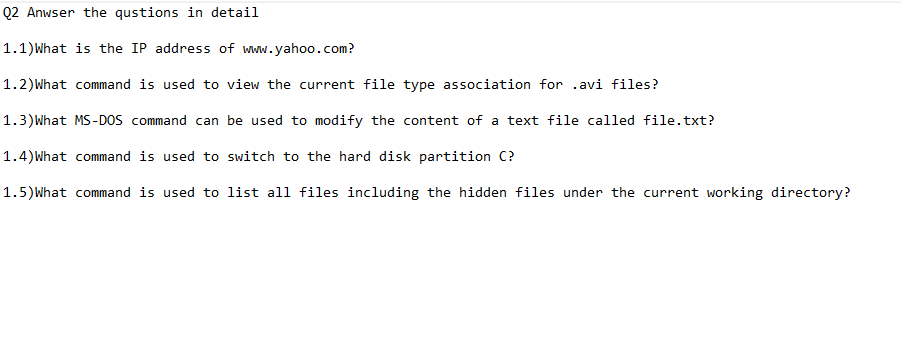 Q2 Anwser the qustions in detail
1.1)What is the IP address of www.yahoo.com?
1.2)What command is used to view the current file type association for .avi files?
1.3)What MS-Dos command can be used to modify the content of a text file called file.txt?
1.4)What command is used to switch to the hard disk partition C?
1.5)What command is used to list all files including the hidden files under the current working directory?
