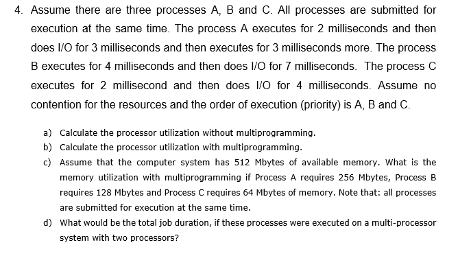 4. Assume there are three processes A, B and C. All processes are submitted for
execution at the same time. The process A executes for 2 milliseconds and then
does I/O for 3 milliseconds and then executes for 3 milliseconds more. The process
B executes for 4 milliseconds and then does I/O for 7 milliseconds. The process C
executes for 2 millisecond and then does 1/0 for 4 milliseconds. Assume no
contention for the resources and the order of execution (priority) is A, B and C.
a) Calculate the processor utilization without multiprogramming.
b) Calculate the processor utilization with multiprogramming.
c) Assume that the computer system has 512 Mbytes of available memory. What is the
memory utilization with multiprogramming if Process A requires 256 Mbytes, Process B
requires 128 Mbytes and Process C requires 64 Mbytes of memory. Note that: all processes
are submitted for execution at the same time.
d) What would be the total job duration, if these processes were executed on a multi-processor
system with two processors?
