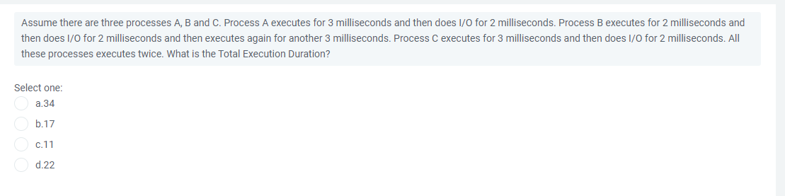Assume there are three processes A, B and C. Process A executes for 3 milliseconds and then does I/0 for 2 milliseconds. Process B executes for 2 milliseconds and
then does I/0 for 2 milliseconds and then executes again for another 3 milliseconds, Process C executes for 3 milliseconds and then does I/0 for 2 milliseconds, AlI
these processes executes twice, What is the Total Execution Duration?
Select one:
a.34
b.17
c.11
d.22
