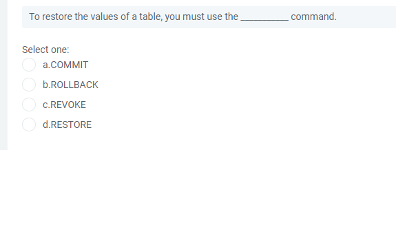 To restore the values of a table, you must use the,
command.
Select one:
a.COMMIT
b.ROLLBACK
c.REVOKE
d.RESTORE
