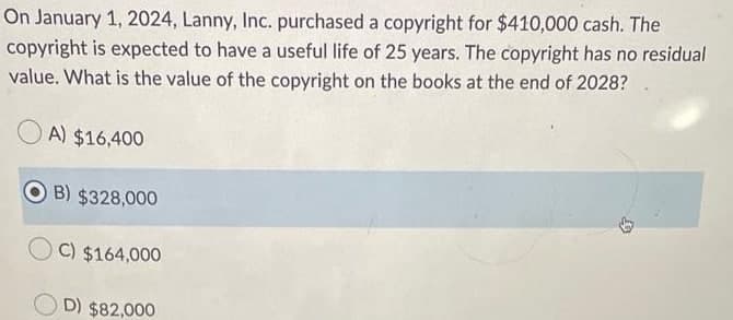 On January 1, 2024, Lanny, Inc. purchased a copyright for $410,000 cash. The
copyright is expected to have a useful life of 25 years. The copyright has no residual
value. What is the value of the copyright on the books at the end of 2028?
A) $16,400
B) $328,000
C) $164,000
D) $82,000
