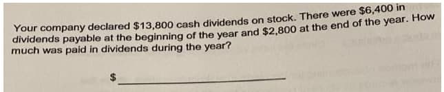 Your company declared $13,800 cash dividends on stock. There were $6,400 in
dividends payable at the beginning of the year and $2,800 at the end of the year. How
much was paid in dividends during the year?
