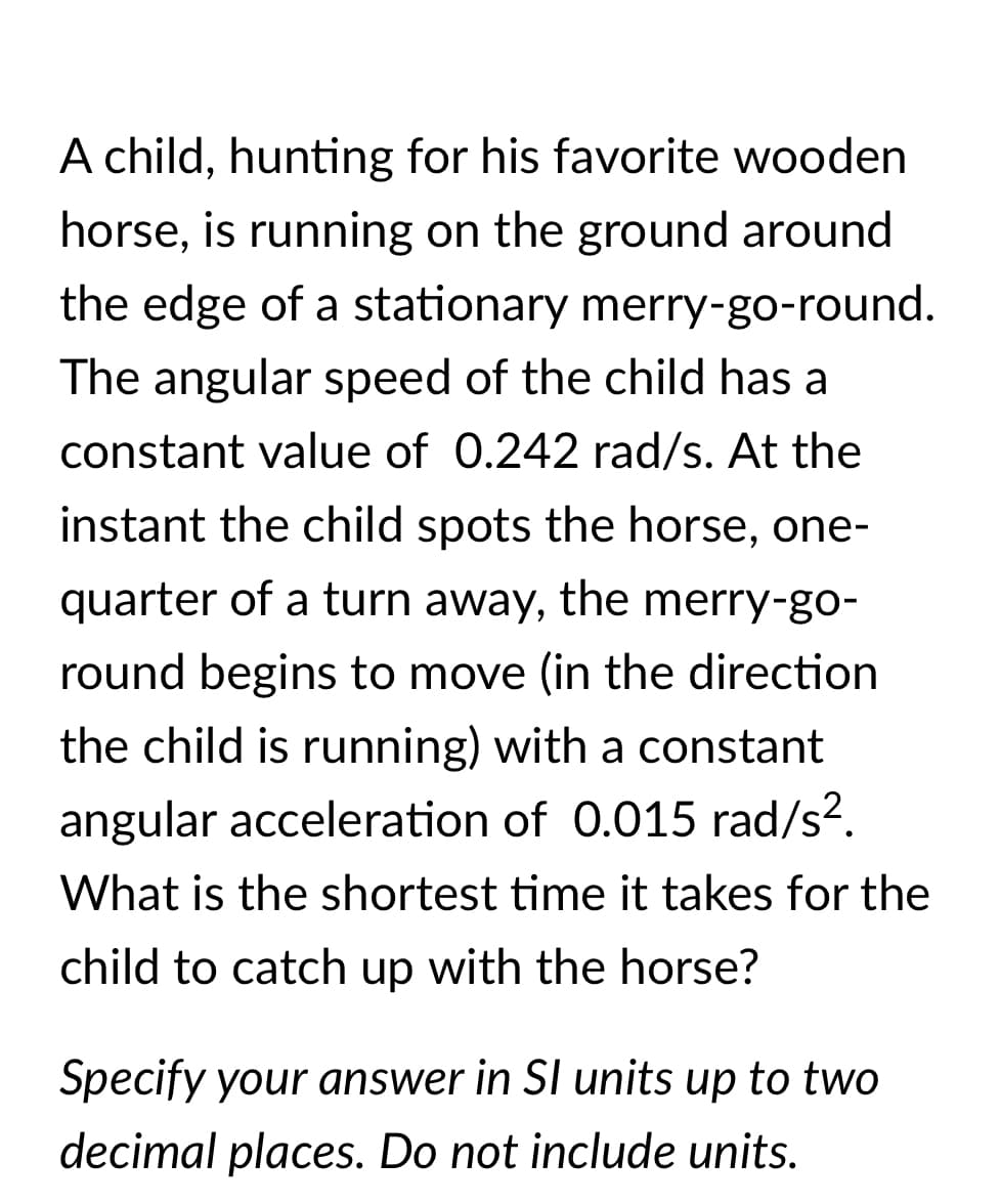 A child, hunting for his favorite wooden
horse, is running on the ground around
6.
the edge of a stationary merry-go-round.
The angular speed of the child has a
constant value of 0.242 rad/s. At the
instant the child spots the horse, one-
quarter of a turn away, the merry-go-
round begins to move (in the direction
the child is running) with a constant
angular acceleration of 0.015 rad/s².
What is the shortest time it takes for the
child to catch up with the horse?
Specify your answer in SI units up to two
decimal places. Do not include units.
