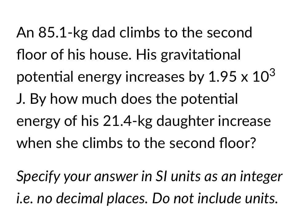 An 85.1-kg dad climbs to the second
floor of his house. His gravitational
potential energy increases by 1.95 x 103
J. By how much does the potential
energy of his 21.4-kg daughter increase
when she climbs to the second floor?
Specify your answer in SI units as an integer
i.e. no decimal places. Do not include units.

