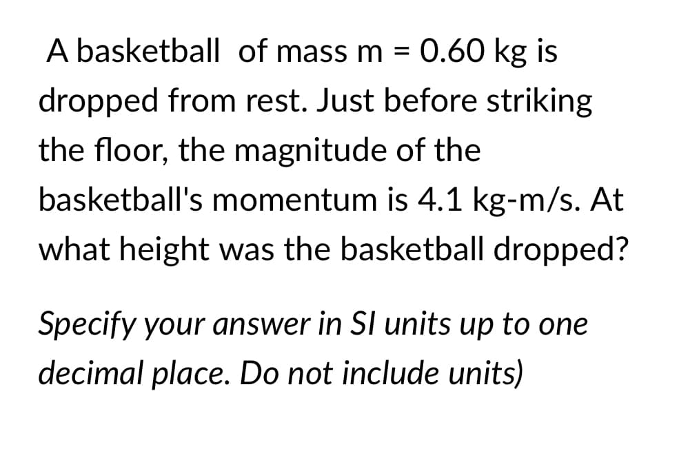 A basketball of mass m =
0.60 kg is
dropped from rest. Just before striking
the floor, the magnitude of the
basketball's momentum is 4.1 kg-m/s. At
what height was the basketball dropped?
Specify your answer in SI units up to one
decimal place. Do not include units)
