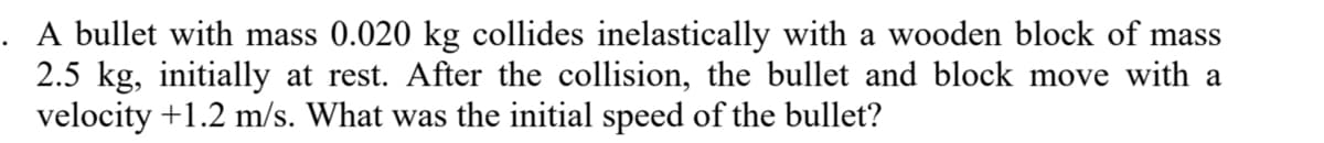 A bullet with mass 0.020 kg collides inelastically with a wooden block of mass
2.5 kg, initially at rest. After the collision, the bullet and block move with a
velocity +1.2 m/s. What was the initial speed of the bullet?
