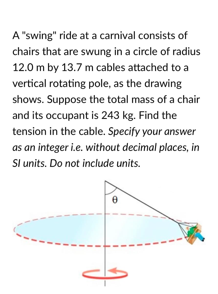A "swing" ride at a carnival consists of
chairs that are swung in a circle of radius
12.0 m by 13.7 m cables attached to a
vertical rotating pole, as the drawing
shows. Suppose the total mass of a chair
and its occupant is 243 kg. Find the
tension in the cable. Specify your answer
as an integer i.e. without decimal places, in
Sl units. Do not include units.
