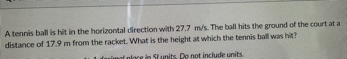 A tennis ball is hit in the horizontal direction with 27.7 m/s. The ball hits the ground of the court at a
distance of 17.9 m from the racket. What is the height at which the tennis ball was hit?
1 docimal nlace in SLunits. Do not include units.
