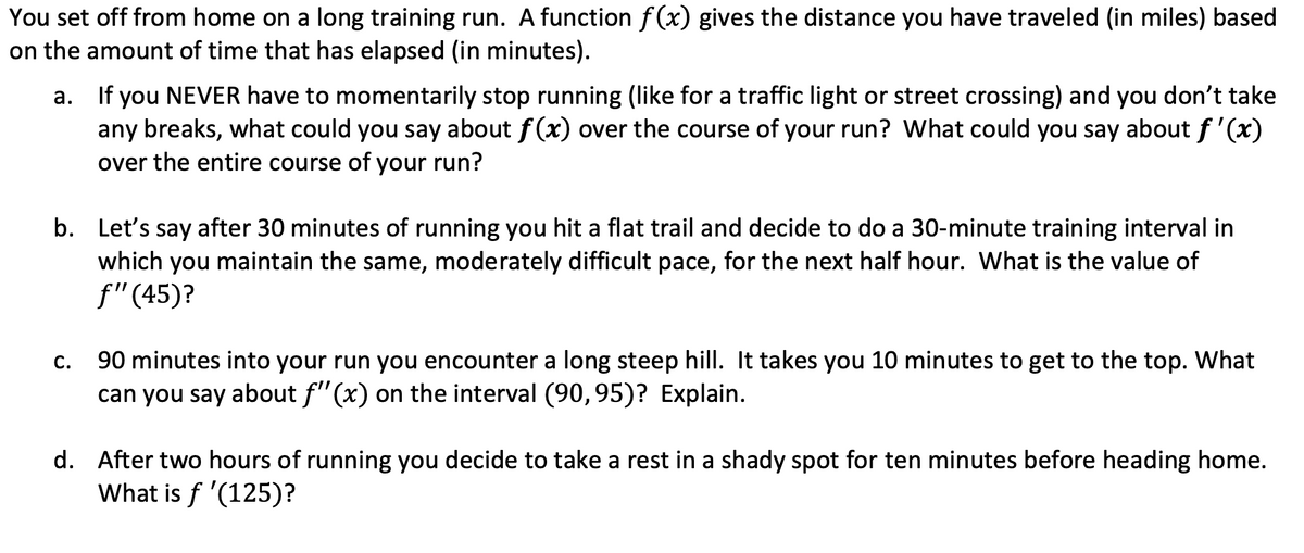 You set off from home on a long training run. A function f (x) gives the distance you have traveled (in miles) based
on the amount of time that has elapsed (in minutes).
If you NEVER have to momentarily stop running (like for a traffic light or street crossing) and you don't take
any breaks, what could you say about f(x) over the course of your run? What could you say aboutf'(x)
over the entire course of your run?
а.
b. Let's say after 30 minutes of running you hit a flat trail and decide to do a 30-minute training interval in
which you maintain the same, moderately difficult pace, for the next half hour. What is the value of
f"(45)?
90 minutes into your run you encounter a long steep hill. It takes you 10 minutes to get to the top. What
can you say about f"(x) on the interval (90, 95)? Explain.
С.
d. After two hours of running you decide to take a rest in a shady spot for ten minutes before heading home.
What is f '(125)?
