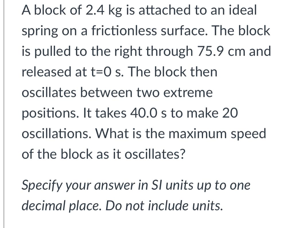 A block of 2.4 kg is attached to an ideal
spring on a frictionless surface. The block
is pulled to the right through 75.9 cm and
released at t=0 s. The block then
oscillates between two extreme
positions. It takes 40.0 s to make 20
oscillations. What is the maximum speed
of the block as it oscillates?
Specify your answer in SI units up to one
decimal place. Do not include units.

