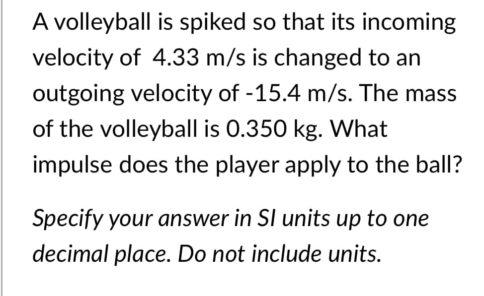 A volleyball is spiked so that its incoming
velocity of 4.33 m/s is changed to an
outgoing velocity of -15.4 m/s. The mass
of the volleyball is 0.350 kg. What
impulse does the player apply to the ball?
Specify your answer in SI units up to one
decimal place. Do not include units.
