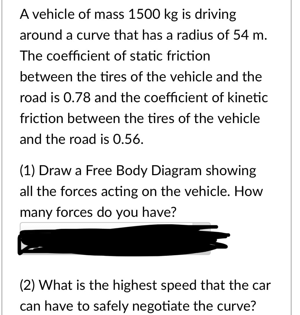 A vehicle of mass 1500 kg is driving
around a curve that has a radius of 54 m.
The coefficient of static friction
between the tires of the vehicle and the
road is 0.78 and the coefficient of kinetic
friction between the tires of the vehicle
and the road is 0.56.
(1) Draw a Free Body Diagram showing
all the forces acting on the vehicle. How
many forces do you have?
(2) What is the highest speed that the car
can have to safely negotiate the curve?
