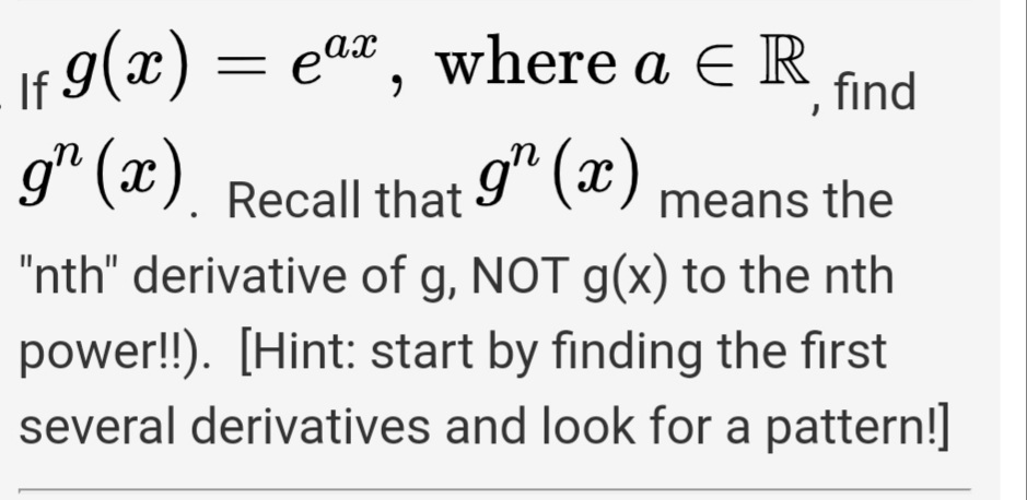 If 9(x) =
g* (x).
ear, where a ER
ах
find
Recall that 9" (x)
"nth" derivative of g, NOT g(x) to the nth
means the
power!!). [Hint: start by finding the first
several derivatives and look for a pattern!]

