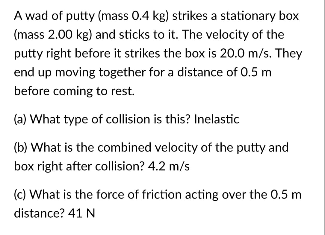 A wad of putty (mass 0.4 kg) strikes a stationary box
(mass 2.00 kg) and sticks to it. The velocity of the
putty right before it strikes the box is 20.0 m/s. They
end up moving together for a distance of 0.5 m
before coming to rest.
(a) What type of collision is this? Inelastic
(b) What is the combined velocity of the putty and
box right after collision? 4.2 m/s
(c) What is the force of friction acting over the 0.5 m
distance? 41 N
