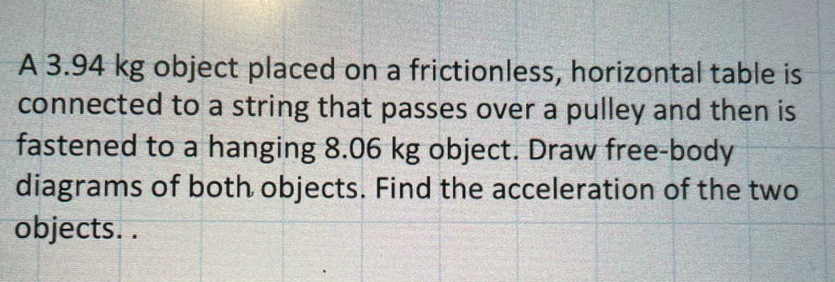 A 3.94 kg object placed on a frictionless, horizontal table is
connected to a string that passes over a pulley and then is
fastened to a hanging 8.06 kg object. Draw free-body
diagrams of both objects. Find the acceleration of the two
objects..
