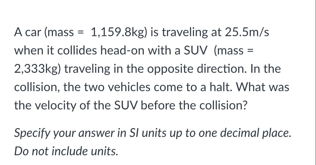 A car (mass = 1,159.8kg) is traveling at 25.5m/s
when it collides head-on with a SUV (mass =
%3D
2,333kg) traveling in the opposite direction. In the
collision, the two vehicles come to a halt. What was
the velocity of the SUV before the collision?
Specify your answer in SI units up to one decimal place.
Do not include units.

