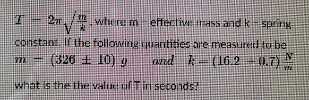 T = 2n,/", where m = effective mass and k = spring
constant. If the following quantities are measured to be
| (326 ± 10) g
k = (16.2 ±0.7) N
m
what is the the value of T in seconds?
